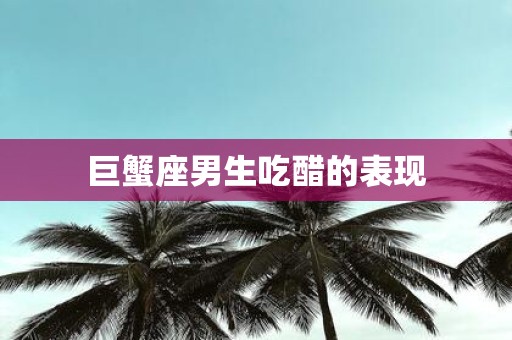 巨蟹座男生吃醋的表现