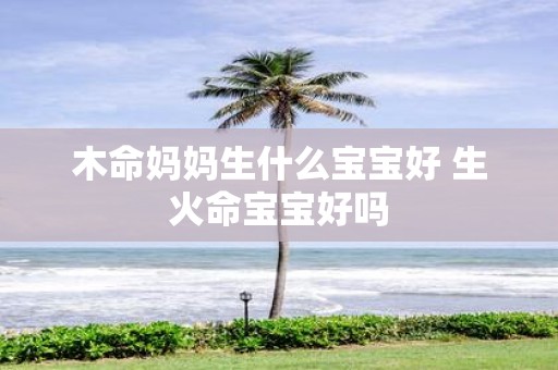 木命妈妈生什么宝宝好 生火命宝宝好吗