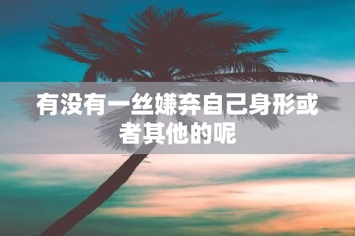 有没有一丝嫌弃自己身形或者其他的呢