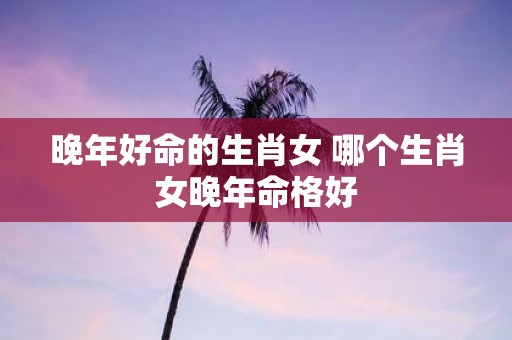 晚年好命的生肖女 哪个生肖女晚年命格好
