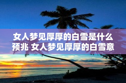 女人梦见厚厚的白雪是什么预兆 女人梦见厚厚的白雪意味着什么
