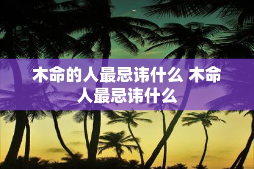 木命的人最忌讳什么 木命人最忌讳什么