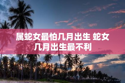 属蛇女最怕几月出生 蛇女几月出生最不利