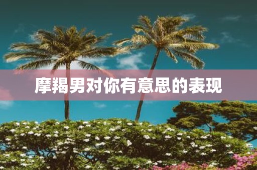 摩羯男对你有意思的表现