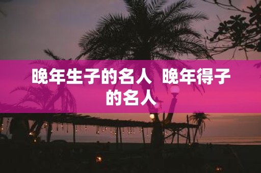 晚年生子的名人 晚年得子的名人