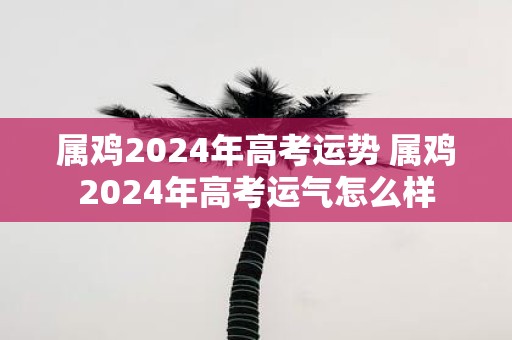 属鸡2025年高考运势 属鸡2025年高考运气怎么样