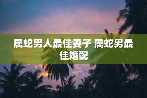 属蛇男人最佳妻子 属蛇男最佳婚配