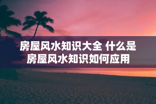 房屋风水知识大全 什么是房屋风水知识如何应用