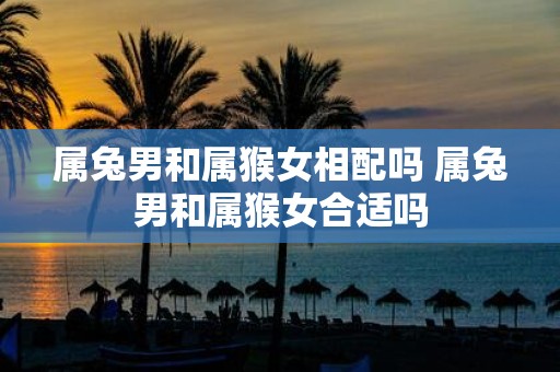 属兔男和属猴女相配吗 属兔男和属猴女合适吗