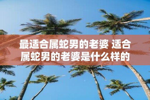 最适合属蛇男的老婆 适合属蛇男的老婆是什么样的