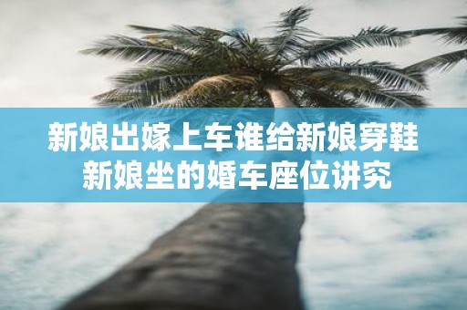 新娘出嫁上车谁给新娘穿鞋 新娘坐的婚车座位讲究