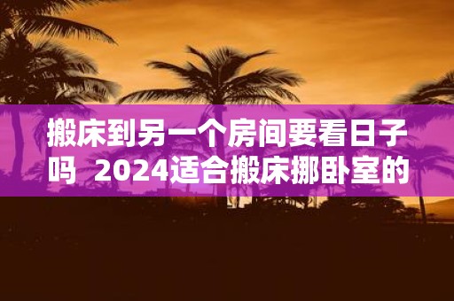 搬床到另一个房间要看日子吗 2025适合搬床挪卧室的日子