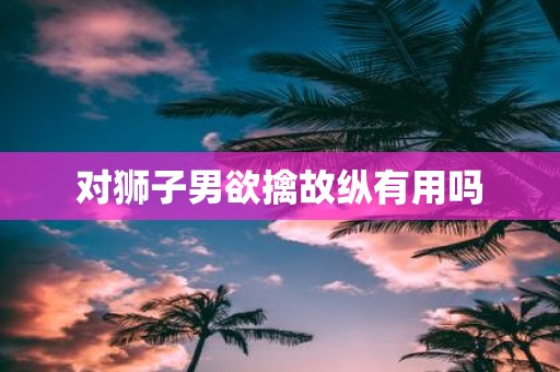 对狮子男欲擒故纵有用吗