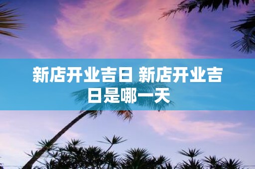 新店开业吉日 新店开业吉日是哪一天