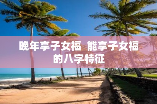 晚年享子女福 能享子女福的八字特征