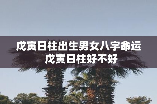 戊寅日柱出生男女八字命运  戊寅日柱好不好