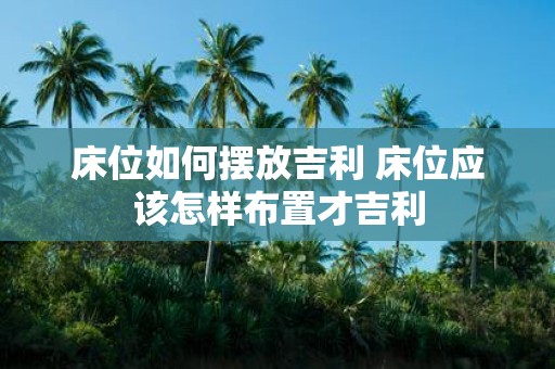床位如何摆放吉利 床位应该怎样布置才吉利