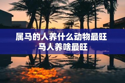 属马的人养什么动物最旺 马人养啥最旺