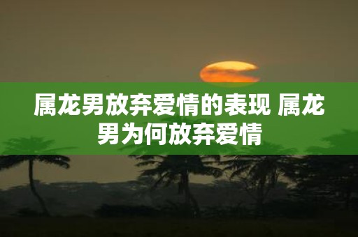 属龙男放弃爱情的表现 属龙男为何放弃爱情