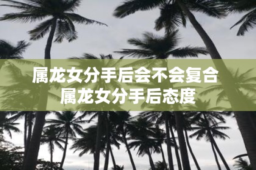 属龙女分手后会不会复合 属龙女分手后态度