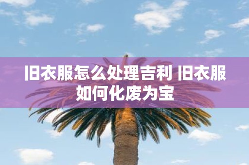 旧衣服怎么处理吉利 旧衣服如何化废为宝