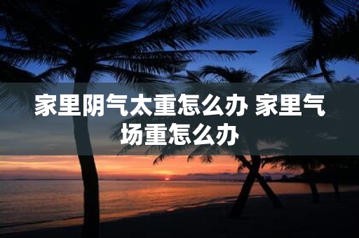 家里阴气太重怎么办 家里气场重怎么办