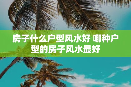 房子什么户型风水好 哪种户型的房子风水最好