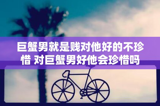 巨蟹男就是贱对他好的不珍惜 对巨蟹男好他会珍惜吗