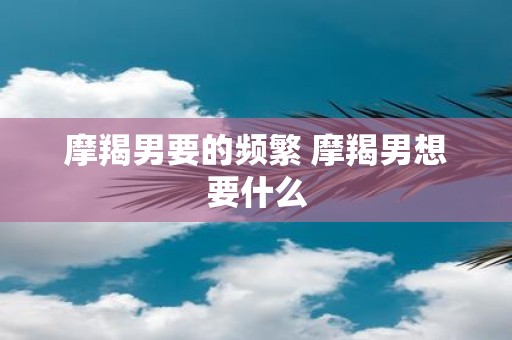 摩羯男要的频繁 摩羯男想要什么