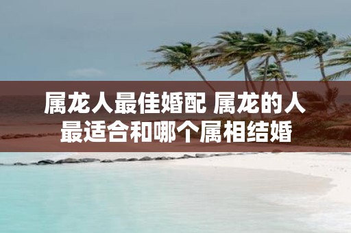 属龙人最佳婚配 属龙的人最适合和哪个属相结婚