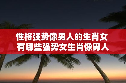 性格强势像男人的生肖女 有哪些强势女生肖像男人