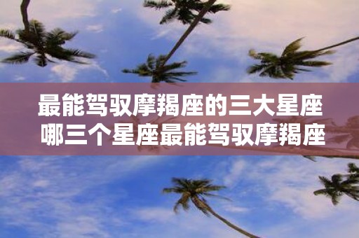 最能驾驭摩羯座的三大星座 哪三个星座最能驾驭摩羯座
