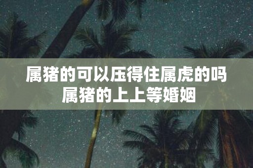 属猪的可以压得住属虎的吗 属猪的上上等婚姻