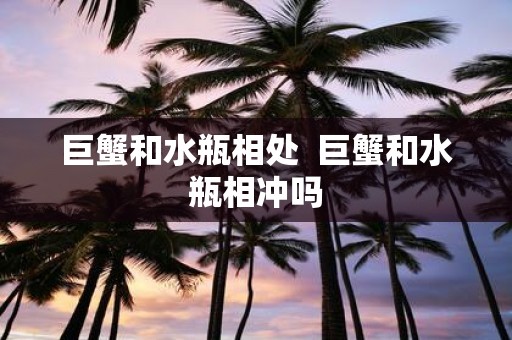 巨蟹和水瓶相处 巨蟹和水瓶相冲吗
