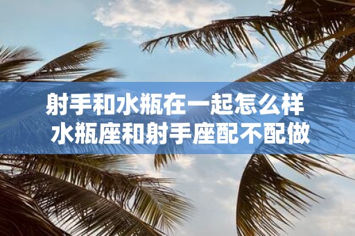 射手和水瓶在一起怎么样 水瓶座和射手座配不配做情侣