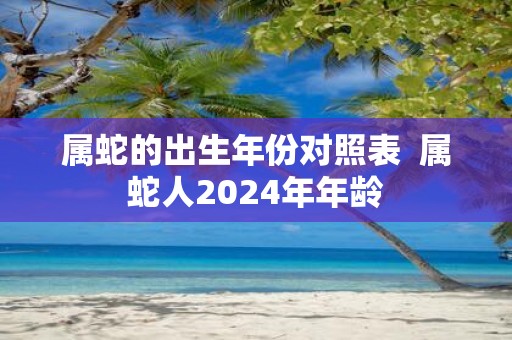 属蛇的出生年份对照表 属蛇人2025年年龄