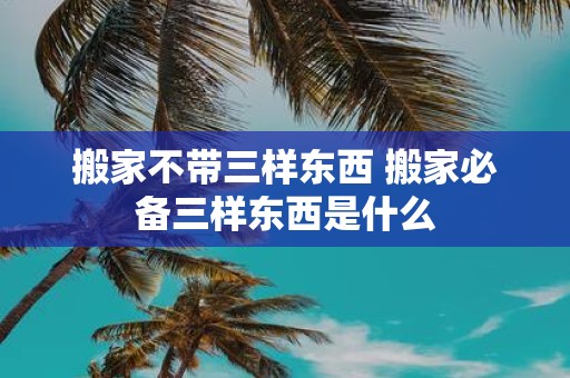 搬家不带三样东西 搬家必备三样东西是什么