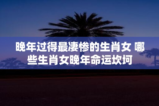 晚年过得最凄惨的生肖女 哪些生肖女晚年命运坎坷