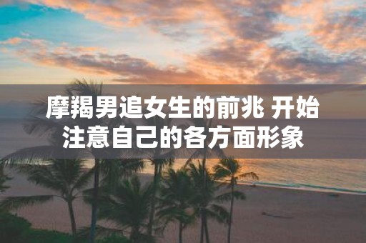 摩羯男追女生的前兆 开始注意自己的各方面形象