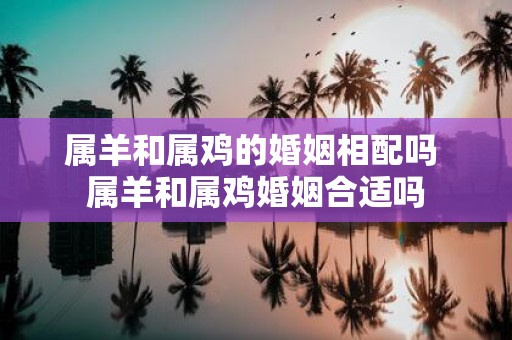 属羊和属鸡的婚姻相配吗 属羊和属鸡婚姻合适吗