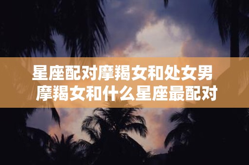 星座配对摩羯女和处女男 摩羯女和什么星座最配对