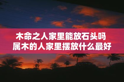 木命之人家里能放石头吗 属木的人家里摆放什么最好