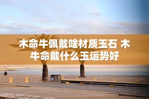 木命牛佩戴啥材质玉石 木牛命戴什么玉运势好