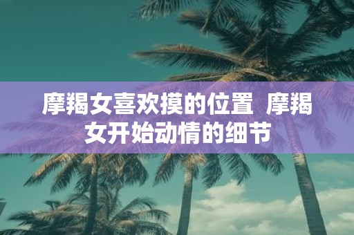 摩羯女喜欢摸的位置 摩羯女开始动情的细节