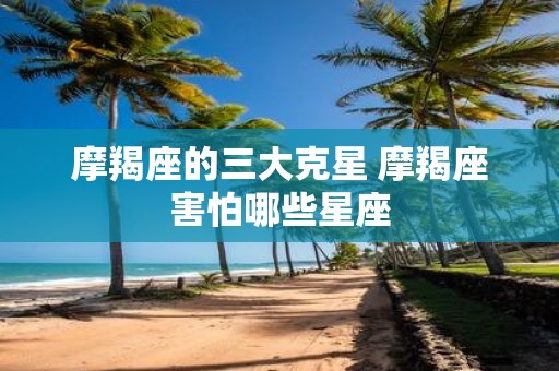 摩羯座的三大克星 摩羯座害怕哪些星座