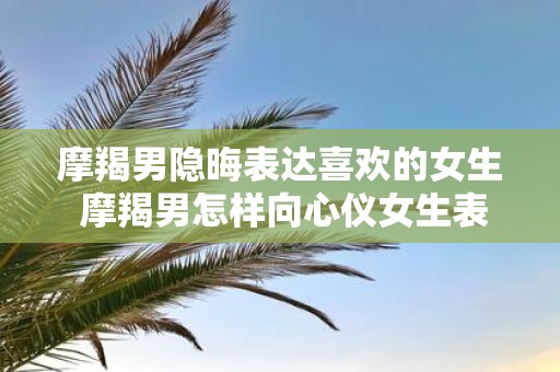 摩羯男隐晦表达喜欢的女生 摩羯男怎样向心仪女生表达爱意