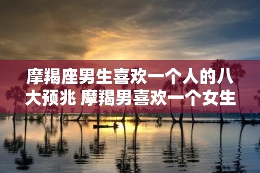 摩羯座男生喜欢一个人的八大预兆 摩羯男喜欢一个女生有哪些表现
