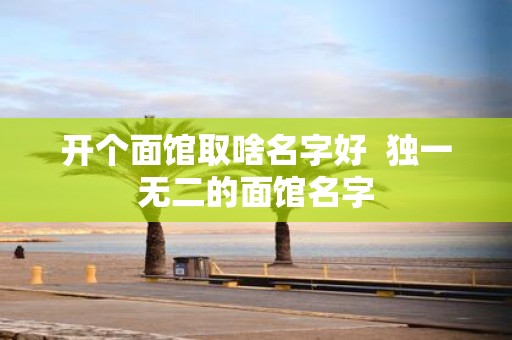 开个面馆取啥名字好 独一无二的面馆名字