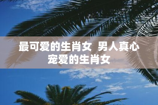 最可爱的生肖女 男人真心宠爱的生肖女