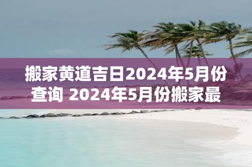 搬家黄道吉日2025年5月份查询 2025年5月份搬家最佳日期查询